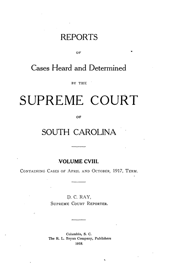 handle is hein.statereports/supctsc0108 and id is 1 raw text is: REPORTS
OF
Cases Heard and Determined
BY THE
SUPREME COURT
OF
SOUTH CAROLINA

VOLUME CVIII.
CONTAINING CASES ov APRIL AND OCTOBER, 1917, TERM.
D. C. RAY,
SUPREME COURT REPORTER.
Columbia, S. C.
The R. L. Bryan Company, Publishers
1918.


