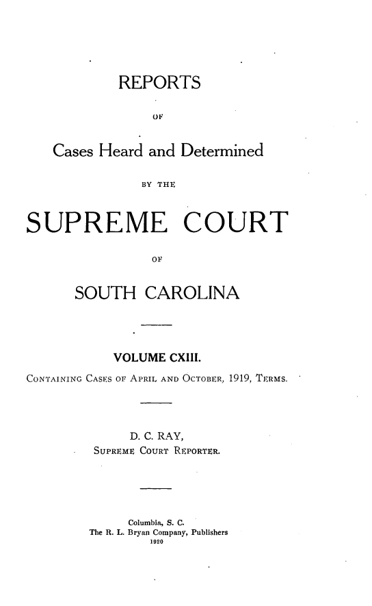 handle is hein.statereports/supctsc0113 and id is 1 raw text is: REPORTS
OF
Cases Heard and Determined
BY THE
SUPREME COURT
OF
SOUTH CAROLINA

VOLUME CXIII.
CONTAINING CASES OF APRIL AND OCTOBER, 1919, TERMS.
D. C. RAY,
SUPREME COURT REPORTER.
Columbia, S. C.
The R. L. Bryan Company, Publishers
1920


