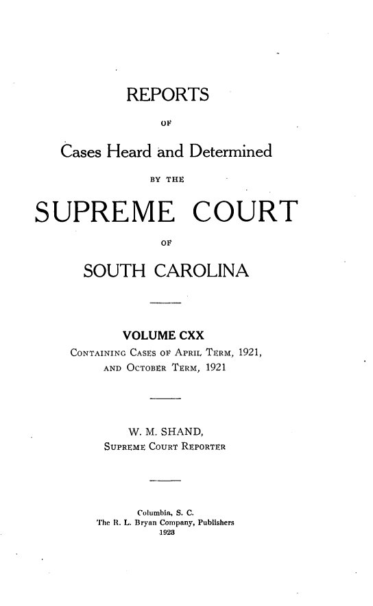 handle is hein.statereports/supctsc0120 and id is 1 raw text is: REPORTS
OF
Cases Heard and Determined
BY THE
SUPREME COURT
OF

SOUTH CAROLINA
VOLUME CXX
CONTAINING CASES OF APRIL TERM, 1921,
AND OCTOBER TERM, 1921
W. M. SHAND,
SUPREME COURT REPORTER
Columbia, S. C.
The R. L. Bryan Company, Publishers
1928


