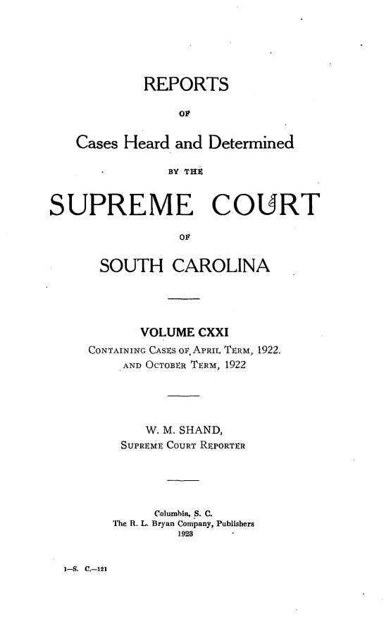 handle is hein.statereports/supctsc0121 and id is 1 raw text is: REPORTS
OP
Cases Heard and Determined
BY TH
SUPREME COURT
OF
SOUTH CAROLINA

VOLUME CXXI
CONTAINING CASES OF. APRIL TERM, 1922.
AND OCTOBER TERM, 1922
W. M. SHAND,
SUPREME COURT REPORTER
Columbia, S. C.
The R. L. Bryan Company, Publishers
1923

I-S. C.-121



