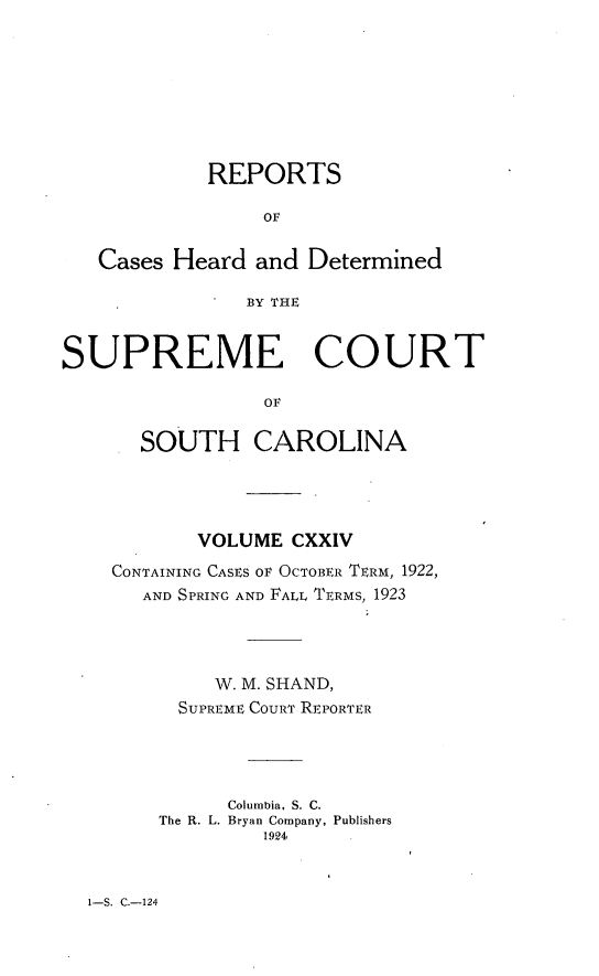 handle is hein.statereports/supctsc0124 and id is 1 raw text is: REPORTS
OF
Cases Heard and Determined
BY THE
SUPREME COURT
OF
SOUTH CAROLINA

VOLUME CXXIV
CONTAINING CASES OF OCTOBER TERM, 1922,
AND SPRING AND FALL TERMS, 1923
W. M. SHAND,
SUPREME COURT REPORTER
Columbia, S. C.
The R. L. Bryan Company, Publishers
1924

1-S. C.-124


