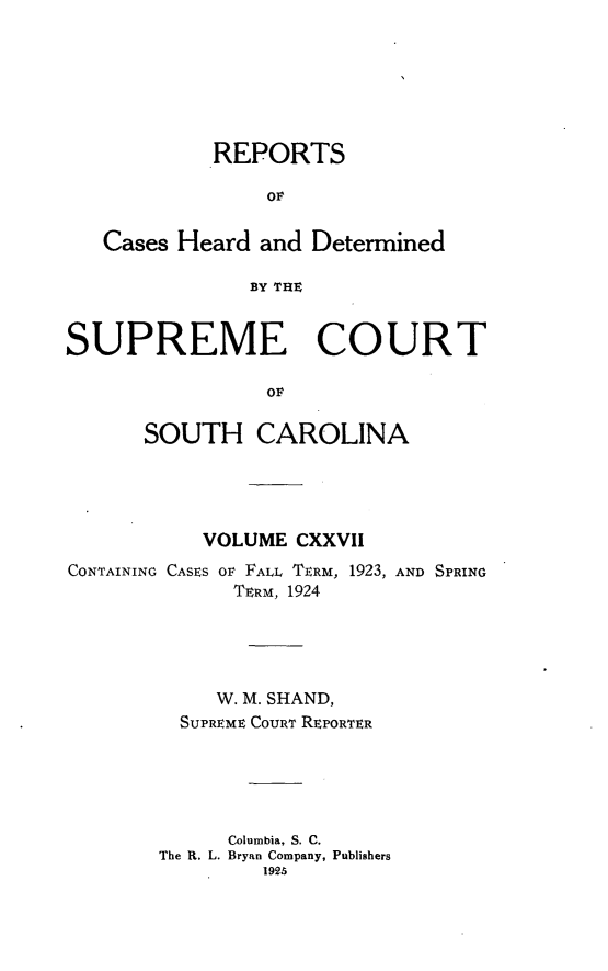 handle is hein.statereports/supctsc0127 and id is 1 raw text is: REPORTS
OF
Cases Heard and Determined
BY THE
SUPREME COURT
OF
SOUTH CAROLINA

VOLUME CXXVII
CONTAINING CASES OF FALL TERM, 1923, AND SPRING
TERM, 1924
W. M. SHAND,
SUPREME COURT REPORTER
Columbia, S. C.
The R. L. Bryan Company, Publishers
1925


