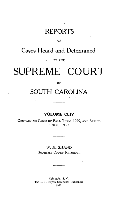 handle is hein.statereports/supctsc0154 and id is 1 raw text is: REPORTS
OF
Cases Heard and Determined
BY THE
SUPREME COURT
O    N
SOUTH CAROLINA

VOLUME CLIV
CONTAINING CASES OF FALL TERM, 1929, AND SPRING
TERIM, 1930
W. M. SHAND
SUPREME COURT REPORTER
Columbia, S. C.
The R. L. Bryan Company, Publishers
1980


