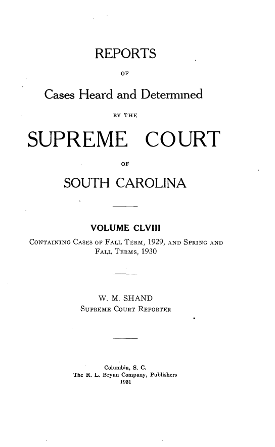 handle is hein.statereports/supctsc0158 and id is 1 raw text is: REPORTS
OF
Cases Heard and Determined
BY THE
SUPREME COURT
OF
SOUTH CAROLINA

VOLUME CLVIII
CONTAINING CASES OF FALL TERM, 1929, AND SPRING AND
FALL TERMS, 1930
W. M. SHAND
SUPREME COURT REPORTER
Columbia, S. C.
The R. L. Bryan Company, Publishers
1981


