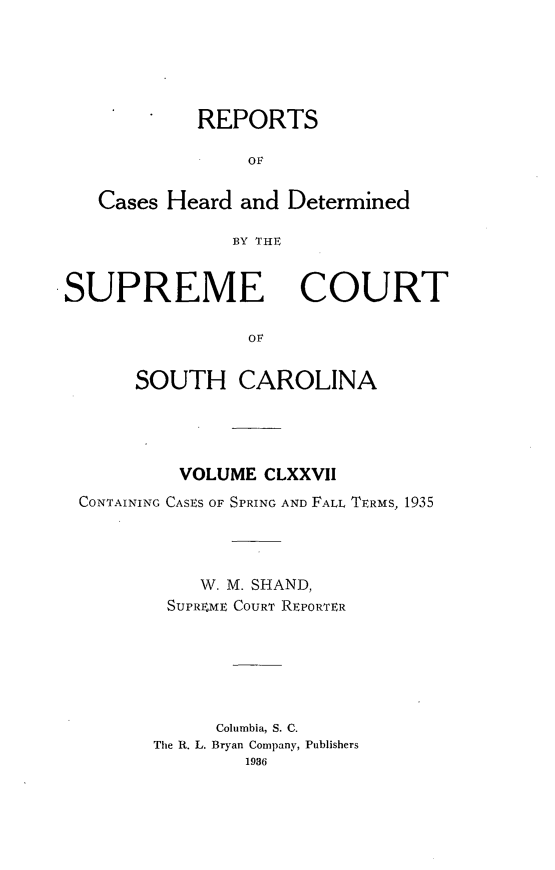 handle is hein.statereports/supctsc0177 and id is 1 raw text is: REPORTS
OF
Cases Heard and Determined
BY THE

SUPREME

COURT

Ov

SOUTH CAROLINA
VOLUME CLXXVII
CONTAINING CASES OF SPRING AND FALL TERMS, 1935
W. M. SHAND,
SUPRXME COURT REPORTER
Columbia, S. C.
The R. L. Bryan Company, Publishers
1936



