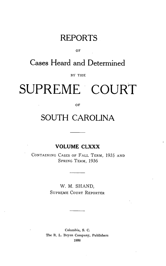 handle is hein.statereports/supctsc0180 and id is 1 raw text is: REPORTS
OF
Cases Heard and Determined
BY THE

SUPREME

COURT

Ov

SOUTH CAROLINA
VOLUME CLXXX
CONTAINING CASES OF FALL TERM, 1935 AND
SPRING TERM, 1936
W. M. SHAND,
SUPREME COURT REPORTER
Columbia, S. C.
The R. L. Bryan Company, Publishers
1936


