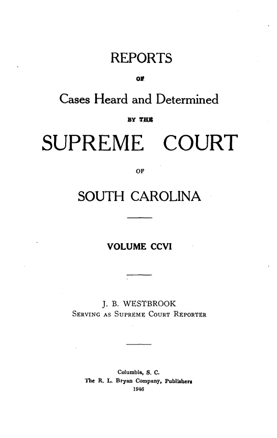 handle is hein.statereports/supctsc0206 and id is 1 raw text is: REPORTS
or
Cases Heard and Determined
BY TREx

SUPREME

COURT

OF

SOUTH CAROLINA
VOLUME CCVI
J. B. WESTBROOK
SERVING AS SUPREME COURT REPORTER
Columbia, S. C.
The R. L. Bryan Company, Publishers
1946


