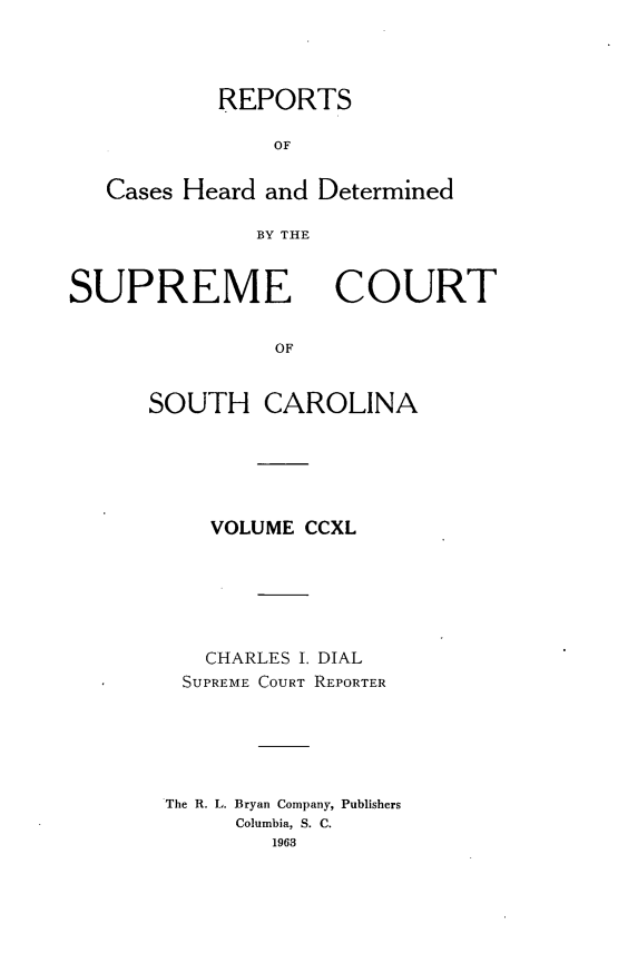 handle is hein.statereports/supctsc0240 and id is 1 raw text is: REPORTS
OF
Cases Heard and Determined
BY THE

SUPREME

COURT

OF

SOUTH CAROLINA
VOLUME CCXL
CHARLES I. DIAL
SUPREME COURT REPORTER
The R. L. Bryan Company, Publishers
Columbia, S. C.
1963


