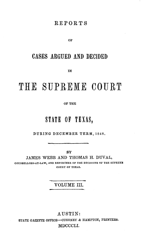 handle is hein.statereports/supcttx0003 and id is 1 raw text is: REPORTS
OF
CASES ARGUED AND DECIDED
IN

THE SUPREME COURT
OF THE
STATE OF TEXAS,
DURING DECEMBER TERM, 1848.
BY
JAMES WEBB AND THOMAS H. DUVAL,
COUNSELLORS-AT-LAW) AND REPORTERS OF THE DECISIONS OF THE SUPREXIM
COURT OF TEXAS.
VOLUME I.
AUSTIN:
STATE GAZETTE OMICE-CUSHNEY & HAM1PTON  PRINTERr.
MDCCCLI.


