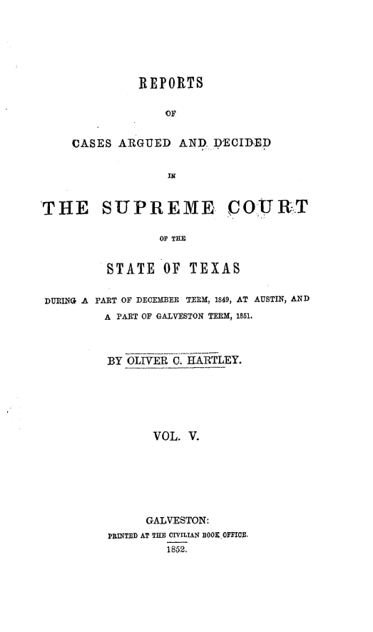 handle is hein.statereports/supcttx0005 and id is 1 raw text is: REFORTS
OF
CASES ARGUED AND. DCIDED
IN

THE SUPR EME COURT
OF THE
STATE OF TEXAS
DURING A PART OF DECEMBER TERM, 1849, AT AUSTIN, AND
A PART OF GALVESTON TERM, 1851.
BY OLIVER C. HARTLEY.
VOL. V.
GALVESTON:
PRINTED AT THE CIVILIAN BOOK OFFICB.
1852.


