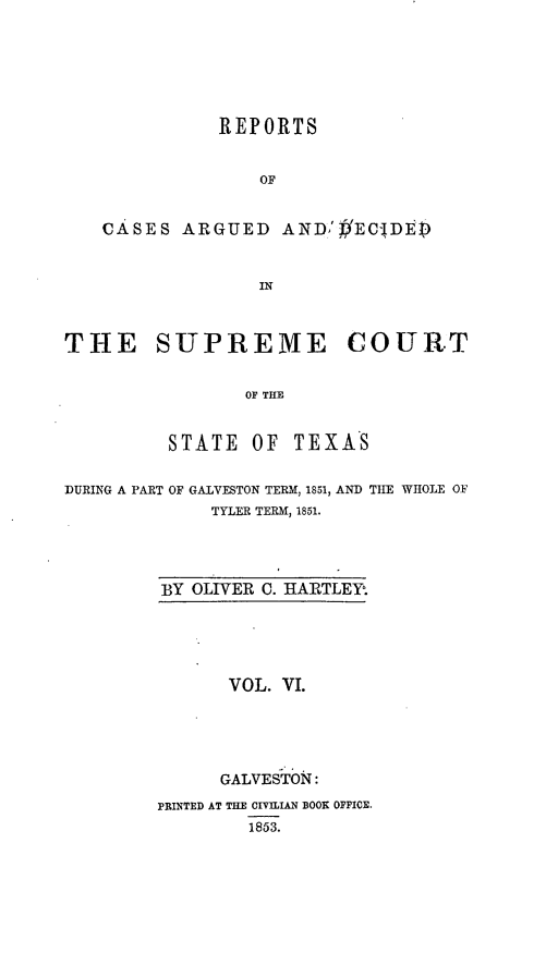 handle is hein.statereports/supcttx0006 and id is 1 raw text is: REPORTS
OF
CASES ARGUED AND,'#EC-'DE
IN
THE SUPREME COURT
OF THE
STATE OF TEXAS
DURING A PART OF GALVESTON TERM, 1851, AND TIE WHOLE OF
TYLER TERM, 1851.
BY OLIVER C. HARTLEY.
VOL. VI.
GALVESTOIN :
PRINTED AT THE CIVIIAN BOOX OFFICE.
1853.


