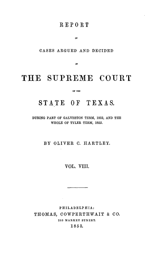 handle is hein.statereports/supcttx0008 and id is 1 raw text is: REPORT
OF
CASES ARGUED AND DECIDED
In

THE SUPREME COURT
OF THE

STATE OF

TEXAS.

DURING PART OF GALVESTON TERM, 1852, AND THE
WHOLE OF TYLER TERM, 1852.
BY OLIVER C. HARTLEY.
VOL. VIII.
PHILADELPHIA:
THOMAS, COWPERTHWAIT & CO.
253 MARKET STREET.
1858.



