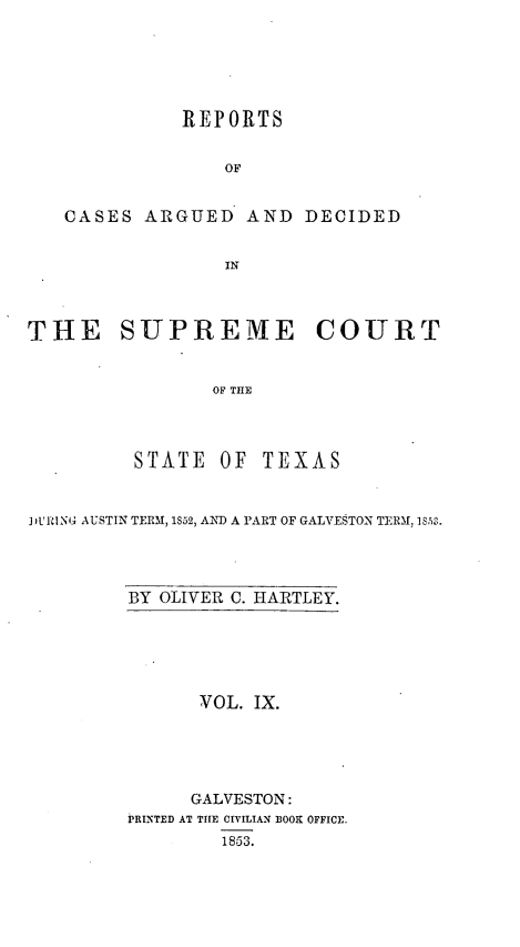 handle is hein.statereports/supcttx0009 and id is 1 raw text is: REPORTS
OF
CASES ARGUED AND DECIDED
IN
THE SUPREME COURT
OF THE
STATE OF TEXAS
D.RINA AUSTIN TERM, 1852, AND A PART OF GALVESTON TERM  18,50.

BY OLIVER C. HARTLEY.

VOL. IX.
GALVESTON:
PRINTED AT THE CrvrLIAN DOOK OFFICE.
1853.


