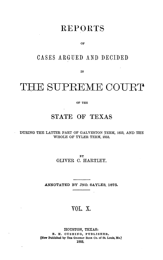 handle is hein.statereports/supcttx0010 and id is 1 raw text is: REPORTS
OF
CASES ARGUED AND DECIDED

THE SUPREME COURT
OF THE
STATE OF TEXAS
DURING THE LATTER PART OF GALVESTON TERM, 1853, AND THE
WHOLE OF TYLER TERM, 1853.
BY
OLIVER C. HARTLEY.
ANNOTATED BY JNO. SAYLES, 1875.
YOL. X.
HOUSTON, TEXAS:
E. H. CUSHING, PUBLISHER.
[Now Published by Tnz GrLERT Boom Co. of St. Louis, No.]
1883.


