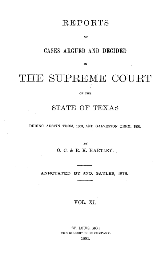 handle is hein.statereports/supcttx0011 and id is 1 raw text is: REPORTS
OF
CASES ARGUED AND DECIDED

THE SUPREME COURT
OF THE
STATE OF TEXAS
DURING AUSTIN TERM, 1853, AND GALVESTON TERM, 1854.
0. C. & R. K. HARTLEY.
ANNOTATED BY JNO. SAYLES, 1878.
VOL XI.
ST. LOUIS, MO.:
THE GILBERT BOOK COMPANY.
1881.


