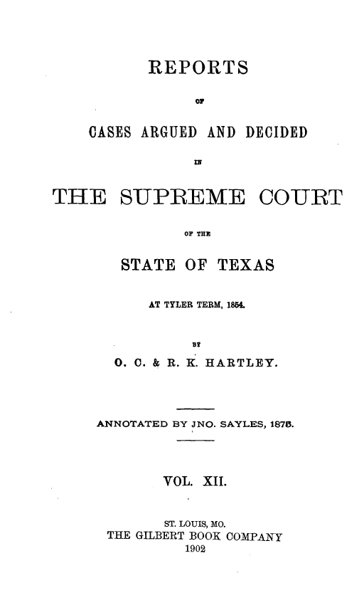 handle is hein.statereports/supcttx0012 and id is 1 raw text is: REPORTS
OF
CASES ARGUED AND DECIDED
IN

THE SUPREME COURT
OF THE
STATE OF TEXAS

AT TYLER TERM, 1854.
0X
0. C. & RI. K. HARTLEY.

ANNOTATED BY JNO. SAYLES, 1878.
VOL. XII.
ST. LOUIS, MO.
THE GILBERT BOOK COMPANY
1902



