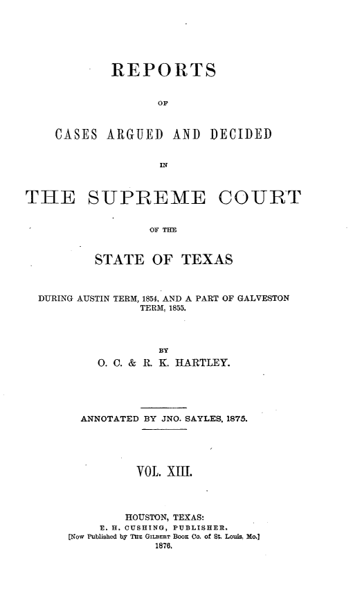 handle is hein.statereports/supcttx0013 and id is 1 raw text is: REPORTS
OF
CASES ARGUED AND DECIDED
IN

THE SUPREMAE COURT
OF THE
STATE OF TEXAS
DURING AUSTIN TERM, 1854, AND A PART OF GALVESTON
TERM. 1855.
BY
0. C. & R. K. HARTLEY.

ANNOTATED BY JNO. SAYLES, 1875.
VOL. Xiii.
HOUSTON, TEXAS:
V. H. CUSHING, PUBLISHER.
[Now Published by TnK GILBERT BOOK CO. of S . Louis, Mo.]
1876.


