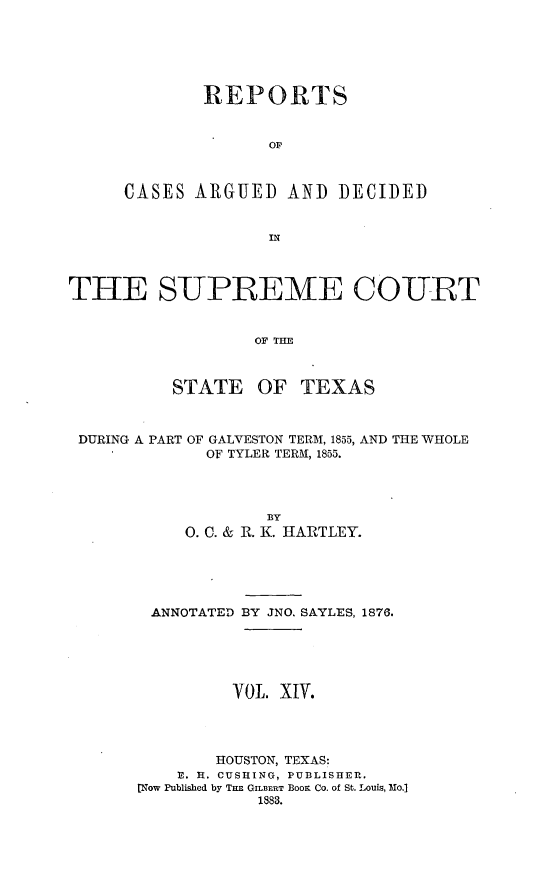 handle is hein.statereports/supcttx0014 and id is 1 raw text is: REPORTS
OF
CASES ARGUED AND DECIDED
IN

THE SUPREME COURT
OF TIHE
STATE OF TEXAS
DURING A PART OF GALVESTON TERM, 1855, AND THE WHOLE
OF TYLER TERAI, 1855.
BY
0. C. & R. K. HARTLEY.
ANNOTATED BY JNO. SAYLES, 1876.
YOL. XIV.
HOUSTON, TEXAS:
U. H. CUSHING, PUBLISHER.
Now Published by TuE GILBERT BooK Co. of St. Louis, Mo.]
1883.


