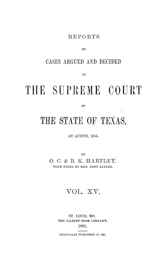 handle is hein.statereports/supcttx0015 and id is 1 raw text is: REPORTS

OF
CASES ARGUED AND DECIDED
IN
THE SUPREM1E COURT
OF

THE STATE OF TEXAS,
AT AUSTIN, 1855.
BY
0. C. & R. K. HAIRTLEY.
WITH 'NOTES BY RON. JOHN SAYLES.

VOL. XV.
ST. LOUIS, MO.
THE GILBERT BOOK COMPANY.
1881.
ORIGINALLY PUBLISHED IN 1S57.


