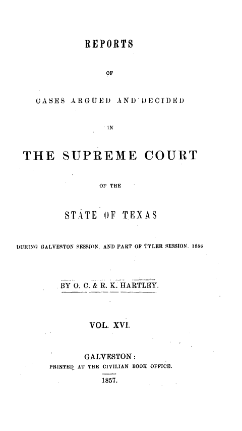 handle is hein.statereports/supcttx0016 and id is 1 raw text is: REPORTS
OF
CASES ARGUEI) AND'DECIDED
IN
THE SUPREME COURT
OF THE
STATE OF TEXAS
DURING GALVESTON SESSION, AND PART OF TYLER SESSION. 1856
BY 0. C. & R. K. HARTLEY.
VOL. XVI.
GALVESTON:
PRINTED AT THE CIVILIAN BOOK OFFICE.
1857.


