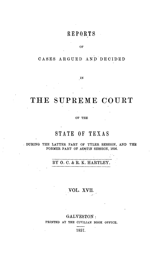 handle is hein.statereports/supcttx0017 and id is 1 raw text is: REPORTS
OF

CASES ARGUED

AND DECIDED

THE SUPREME COURT
OF THE
STATE     OF   TEXAS
DURING THE LATTER PART OF TYLER SESSION, AND THE
FORMER PART OF AUSTIN SESSION, 1856.

BY 0.- C. & R. K. HARTLEY.

VOL. XVII.
GALVESTON:
PRINTED AT THE CIVILIAN BOOK OFFICE.
1857.


