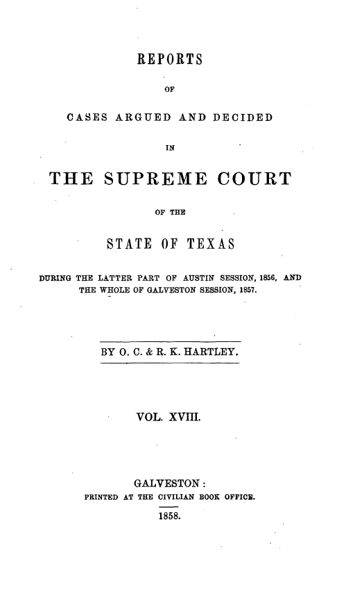 handle is hein.statereports/supcttx0018 and id is 1 raw text is: REPORTS
OF
CASES ARGUED AND DECIDED
IN

THE SUPREME COURT
OF THE
STATE     OF   TEXAS
DURING THE LATTER PART OF AUSTIN SESSION, 1856, AND
THE WHOLE OF GALVESTON SESSION, 1857.

BY 0. C. & R. K. HARTLEY.

VOL. XVIII.
GALVESTON:
PRINTED AT THE CIVILIAN BOOK OFFICE.
1858.



