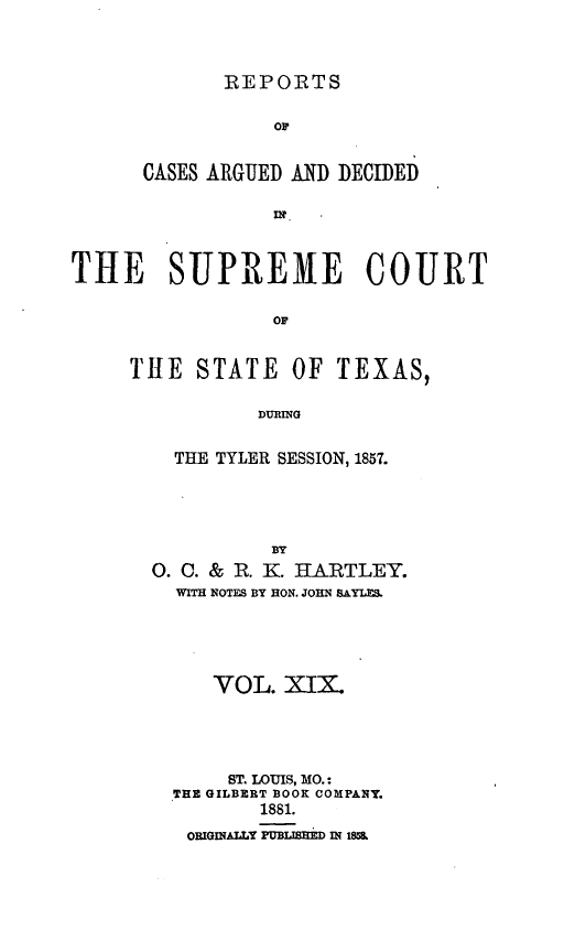 handle is hein.statereports/supcttx0019 and id is 1 raw text is: REPORTS

OF
CASES ARGUED AND DECIDED
THE   SUPREME COURT
OF
THE STATE OF TEXAS,
DURING

THE TYLER SESSION, 1857.
BY
0. 0. &    R. K. HA.RTLEY.
WITH NOTES BY HON. JOHN SAYLF_.

VOL. XIX4
ST. LOUIS, MO.:
THE GILBERT BOOK COMPANY.
1881.
ORIGInALY PUBLIsHED IN 18


