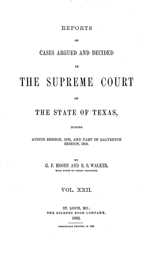 handle is hein.statereports/supcttx0022 and id is 1 raw text is: REPORTS
OF
CASES ARGUED AND DECIDED
IN

THE SUPREME COURT
OF
THE STATE OF TEXAS,
DUIRING

AUSTIN SESSION, 1858, AND PART OF GALVESTON
SESSION, 1859.
BY
G. F. MOORE AND R. S. WALKER.
WITI NOTES TO OTHER DECISIONS.

VOL. XXII.
ST. LOUIS, MO.:
THE GILBERT BOOK COMPANY.
1882.
ORIGINALLY PRINTED IN 1860.


