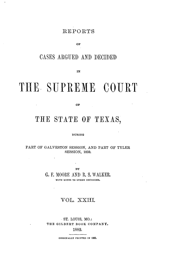 handle is hein.statereports/supcttx0023 and id is 1 raw text is: REPORTS

OF
CASES ARGUED AND DECIDED
IN
THE SUPREME COURT

THE STATE OF TEXAS,
DURING
PART OF GALVESTON SESSION, AND PART OF TYLER
SESSION, 1859.

BY
G. F. MOORE AND R. S. WALKER.
WITH NOTES TO OTHER DECISIONS.
VOL. XXIIL
. ST. LOUIS, MO.:
THE GILBERT BOOK COMPANY.
1882.
ORIGINALLY PRINTED I 1860.


