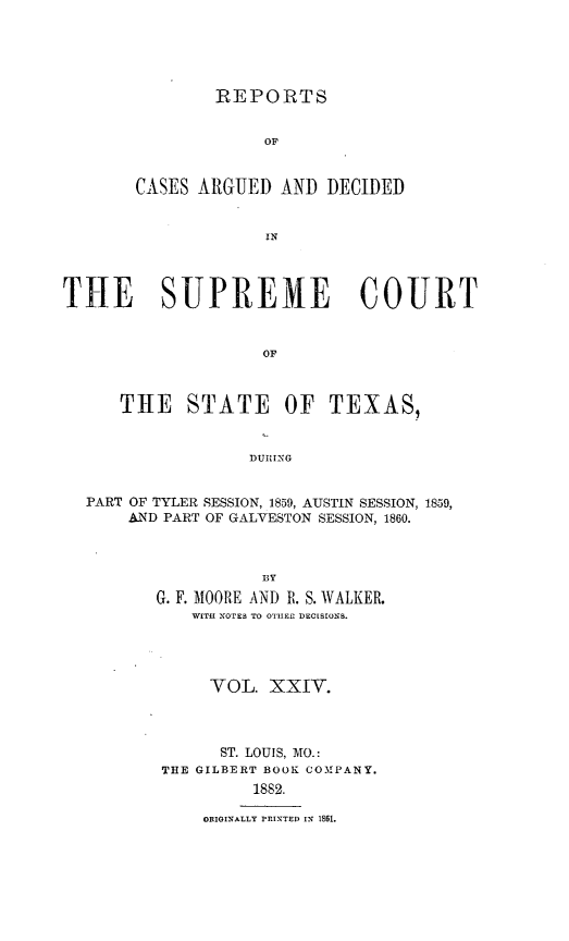 handle is hein.statereports/supcttx0024 and id is 1 raw text is: REPORTS
OF
CASES ARGUED AND DECIDED
IN

TIE SUPREME COURT
OF
THE STATE OF TEXAS,
DUIUNG
PART OF TYLER SESSION, 1859, AUSTIN SESSION, 1859,
AND PART OF GALVESTON SESSION, 1860.
fly
G. F. MOORE AND R. S. WALKER.
WITH! NOTES TO OTIER2 DECISIONS.

VOL. XXIV.
ST. LOUIS, MTO.:
THE GILBERT BOOK COMPANY.
1882.
ORIGINALLY PRINTED IN 1861.


