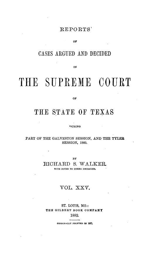 handle is hein.statereports/supcttx0025 and id is 1 raw text is: REPORTS'
OF
CASES ARGUED AND DECIDED
ir

THE SUPREME COURT
OF
THE STATE OF TEXAS
T)URING
PART OF THE GALVESTON SESSION, AND THE TYLER
SESSION, 1860.
BY
RICHARD S. WALKER
WITH NOTES TO OTHER DEOISIONS.

VOL. XXV.
ST. LOUIS, MO.:
THE GILBERT BOOK COMPANY
1882.
ORIGINALLY PRINTED IN 1867.



