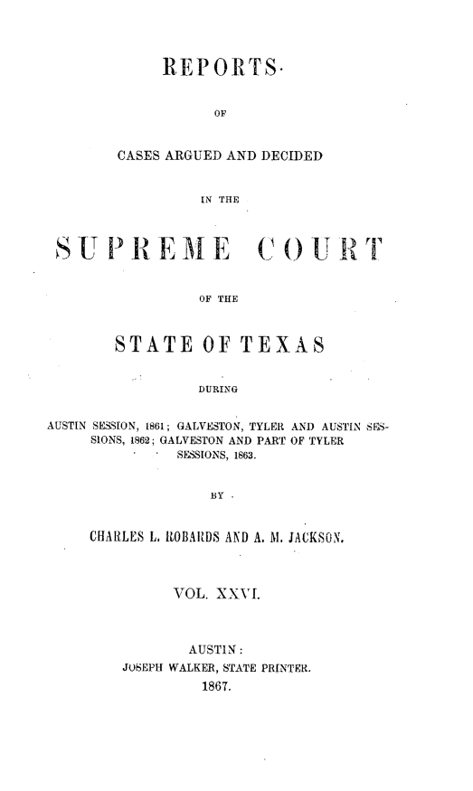 handle is hein.statereports/supcttx0026 and id is 1 raw text is: REPORTS.
OF
CASES ARGUED AND DECIDED
IN THE

S U PR E M E C OU R T
OF THE
STATE OF TEXAS
DURING
AUSTIN SESSION, 1861; GALVESTON, TYLER AND AUSTIN SES-
SIONS, 1862; GALVESTON AND PART OF TYLER
SESSIONS, 1863.
BY
CHARLES L. RlOBARDS AND A. Al. JACKSON.

VOL. XXVI.
AUSTIN:
JOSEPH WALKER, STATE PRINTER.
1867.


