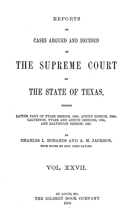 handle is hein.statereports/supcttx0027 and id is 1 raw text is: REPORTS

OF
CASES ARGUED AND DECIDED
THE SUPREME COURT
OF
THE STATE OF TEXAS,
DURING
LATIER PART OF TYLER SESSION, 1863; AUSTIN SESSION, 13.63;
GALVESTON, TYLER AND AUSTIN SESSIONS, 1864;
AND GALVESTON SESSION. 1865.
BY
CHARLES L. ROBARDS AND A. M. JACKSON.
WITH NOTES BY HON. JOHN SAYLES.
VOL. XXVII.
ST. LOUIS, MO.
THE GILBERT BOOK COMPANY
1903


