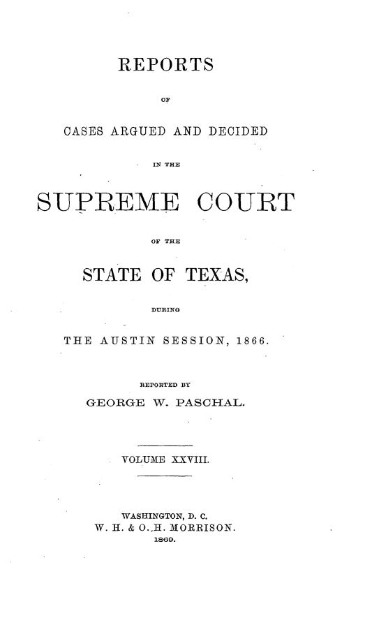 handle is hein.statereports/supcttx0028 and id is 1 raw text is: REPORTS
OF
CASES ARGUED AND DECIDED
IN THE

SUPBBEME COURT
OF THE

STATE OF

TEXAS,

DURING

THE AUSTIN SESSION, 1866.
REPORTED BY
GEORGE W. PASCHAL.
VOL UME XXVIII.
WASHINGTON, D. C.
W. H. & O.1H. MORRISON.
1869.


