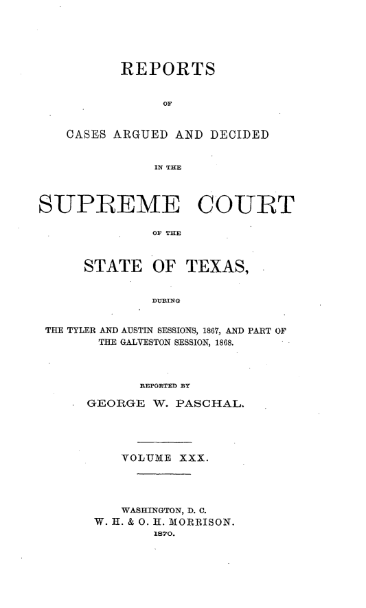 handle is hein.statereports/supcttx0030 and id is 1 raw text is: REPORTS
OF
CASES ARGUED AND DECIDED
IN THE

SUPREME COURT
OF THE
STATE OF TEXAS,
DURING
THE TYLER AND AUSTIN SESSIONS, 1867, AND PART OF
THE GALVESTON SESSION, 1868.
REPORTED BY
GEORGE W. PASCHAL.
VOLTi3E XXX.
WASHINGTON, D. C.
W. H. & 0. 11. MORRISON.
1870.


