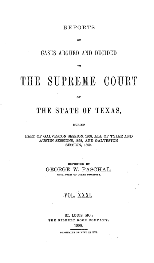 handle is hein.statereports/supcttx0031 and id is 1 raw text is: REPORTS
OF
CASES ARGUED AND DECIDED
IN

THE SUPREME COURT
OF
THE STATE OF TEXAS,
DURING
PART OF GALVESTON SESSION, 1868, ALL OF TYLER AND
AUSTIN SESSIONS, 1868, AND GALVESTON
SESSION, 1869.
REPORTED BY
GEORGE W. PASCHAL.
WITH NOTES TO OTHER DECISIONS.
VOL. XXXI.
ST. LOUIS, MO.:
THE GILBERT BOOK COMPANY.
1882.
ORIGINALLY PRINTED ILN M70.


