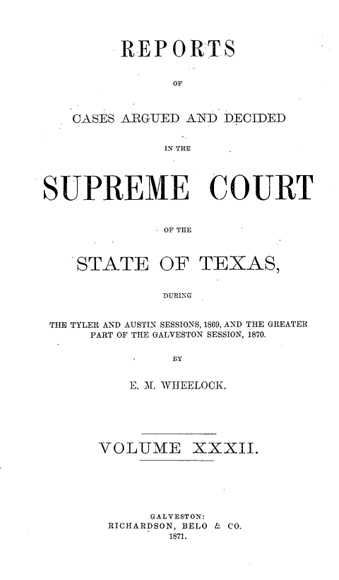 handle is hein.statereports/supcttx0032 and id is 1 raw text is: REP 0RTS
OF
CASES ARGUED AND DECIDED
IN THE

SUPREME COURT
. OF TtlE

STATE OF

TEXAS,

DURING

THE TYLER AND AUSTIN SESSIONS, 1869, AND THE GREATER
PART OF THE GALVESTON SESSION, 1870.
BY
E. A[. WIEELOCK.

VOLUiME XXXII.
GALVESTON:
RICHARDSON, BELO & CO.
1871.


