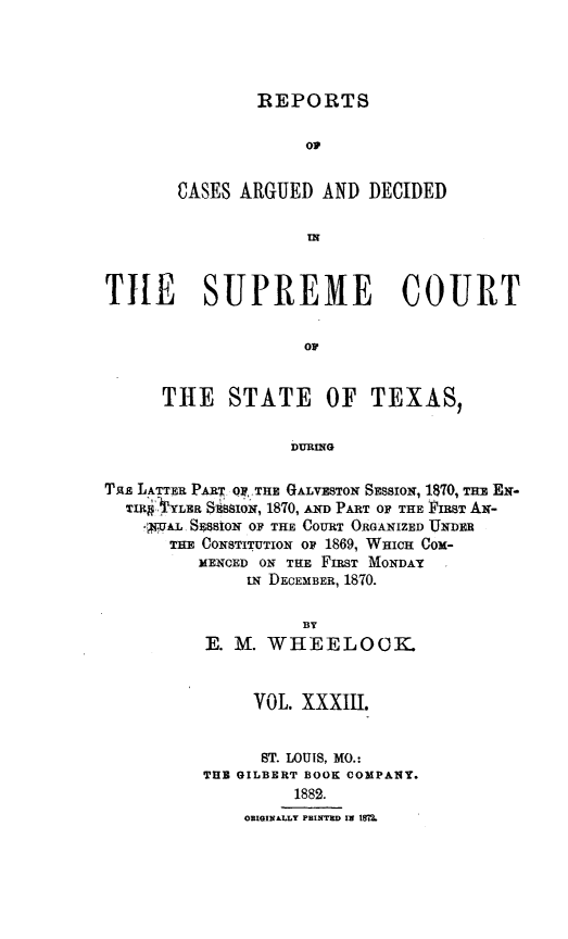 handle is hein.statereports/supcttx0033 and id is 1 raw text is: REPORTS

o
CASES ARGUED AND DECIDED
IN
TILE SUPREME COURT
or
THE STATE OF TEXAS,
DURING
Taz LATTER PAT Oy,,THE GALVESTON SESSION, 1$70, THE EN-
TI    VYLER SERSSION, 1870, AND PART OF THE FIRST AN-
*UAL, SssIoN OF THE COURT ORGANIZED UNDER
THE CONSTITUTION OF 1869, WHICH Cox-
MENCED ON THE FIRST MONDAY
uN DECEMBER, 1870.

BY
E. M. WHEELOCK
VOL. XXXIII.
ST. LOUIS, MO.:
THB GILBERT BOOK COMPANY.
1882.
ORIGINALLY PBINTYR IN ISM?2.


