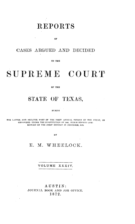 handle is hein.statereports/supcttx0034 and id is 1 raw text is: REPORTS
OF
CASES ARGUED AND DECIDED
IN THE

SUPREME COURT
OF THE
STATE 0O' TEXAS,
DURING
TIIE LATTER ANM OREAErER PART OF TIUE ITR T ANNUAL SESSION' OF TILE COIuRT, AS
OR .ANLZED UNDER TIlE CONSTITUTION OF 1869, W1114:11 SESSION WO\.-
MIENCED ON TIHE FIRST MONDAY IN DECEMBE , 1E,,0.
E. M. WHEELOCK.

VOLUME XXXIV.
AUSTIN:
JOURNAL BOOK AND JOB OFFICE.
1872.


