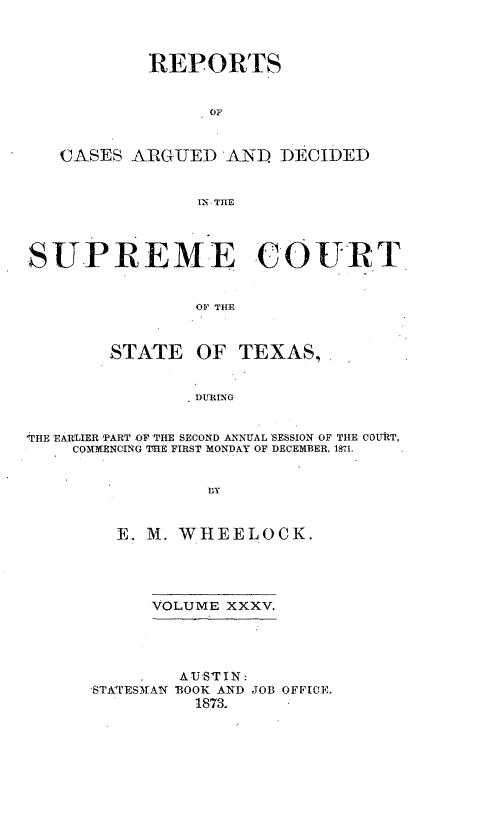 handle is hein.statereports/supcttx0035 and id is 1 raw text is: REPORTS
OF
CASES ARGUEDAND DECIDED
IT. THE
SUPREME COURT
OF THE
STATE OF TEXAS,
DUTRLNG
-THE EARLIER PART OF THE SECOND ANNUAL SESSION OF THE COUT,
COMMENCING 'TME FIRST MONDAY OF DECEMBER, 1'?1.
BY
E.. M. WHEELOCK.

VOLUME XXXV.
AUSTIN:
'STA'ESM)AN 'BOOK AND JOB OFFICE.
1873.


