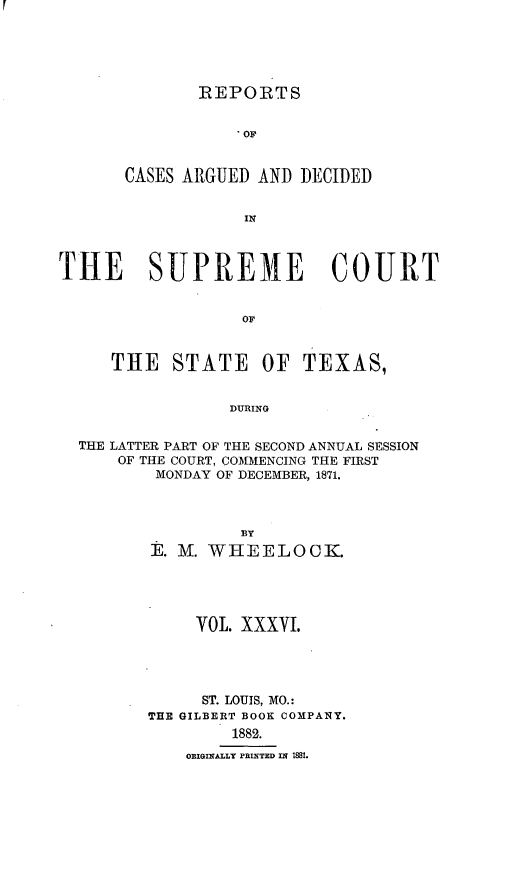 handle is hein.statereports/supcttx0036 and id is 1 raw text is: REPORTS
* OF
CASES ARGUED AND DECIDED
IN

TIE SUPREME COURT
OF
THE STATE OF TEXAS,
DURING
THE LATTER PART OF THE SECOND ANNUAL SESSION
OF THE COURT, COMMENCING THE FIRST
MONDAY OF DECEMBER, 1871.
BY
E. M. WHEELOCK.
VOL. XXXVI.
ST. LOUIS, MO.:
THE GILBERT BOOK COMPANY.
1882.
ORIGINALLY PRINTED IN I881.


