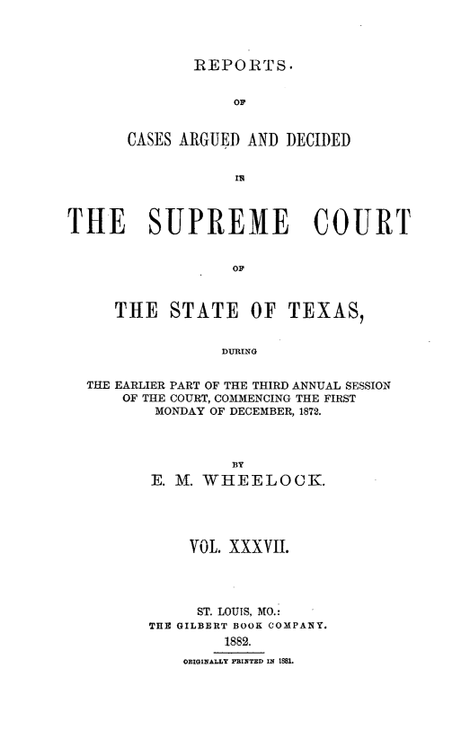 handle is hein.statereports/supcttx0037 and id is 1 raw text is: -REPORTS.

OF
CASES ARGUED AND DECIDED
THE SUPREME COURT
OF
THE STATE OF TEXAS,
DURING
THE EARLIER PART OF THE THIRD ANNUAL SESSION
OF THE COURT, COMMENCING THE FIRST
MONDAY OF DECEMBER, 1872.

BY
E. M. WHEELOCK.
VOl. XXXVII.
ST. LOUIS, MO.:
THE GILBERT BOOK COMPANY.
1882.
OBIGINALLY P INTED 124 18B1.


