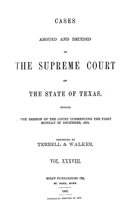 handle is hein.statereports/supcttx0038 and id is 1 raw text is: CASES
ARGUED AND DECIDED
IN
TIHE SUPREME COURT
OF
THE STATE OF TEXAS.
DURING
THE SESSION OF THE COURT COMMENCING THE FIRST
MONDAY IN DECEMBER, 1872.

REPORTED BY
TERRELL & WALKER
VOL. xxxViii.
WEST PUBLISHING CO.-
ST. PAUL, MINN.
1882.
ORIGINALLY PRINTED IN 1S74.


