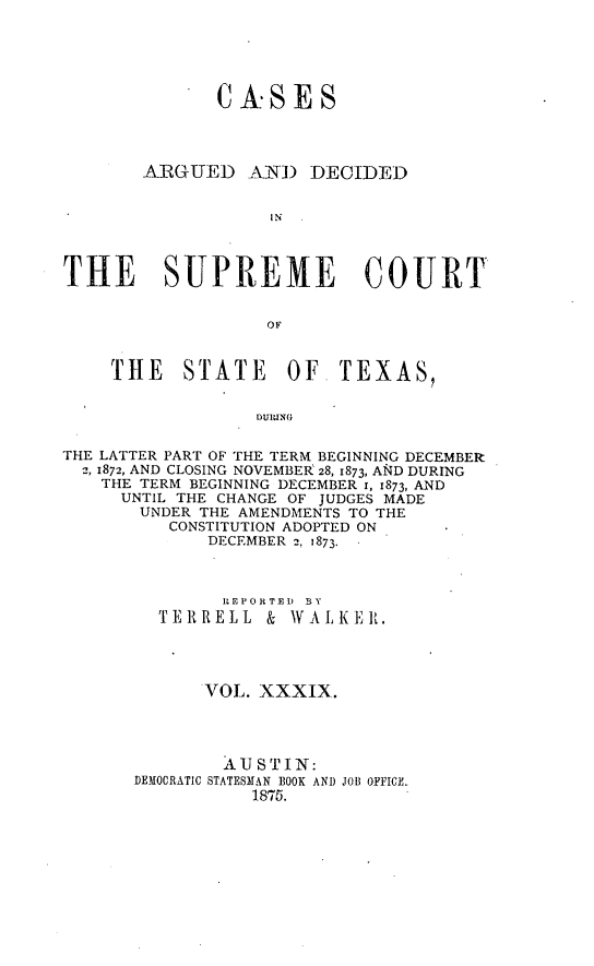 handle is hein.statereports/supcttx0039 and id is 1 raw text is: CASES

ARGUED

A NI) DECIDED

THE SUPREME COURT
OF
THE STATE OF TEXAS,

THE LATTER PART OF THE TERM BEGINNING DECEMBER
2, 1872, AND CLOSING NOVEMBEk 28, 1873, AND DURING
THE TERM BEGINNING DECEMBER 1, 1873, AND
UNTIL THE CHANGE OF JUDGES MADE
UNDER THE AMENDMENTS TO THE
CONSTITUTION ADOPTED ON
DECEMBER 2, 1873.
I -EPORTED  BY
TER{RELL & WALK]RI.
VOL. XXXIX.
.A U ST IN:
DEMOCRATIC STATESrAN BOOK AND JOB OFFICE.
1875.


