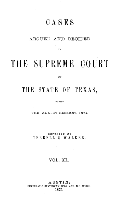 handle is hein.statereports/supcttx0040 and id is 1 raw text is: CASES
ARGUED AIN]) DECIDED
ix
THE SUPREME COURT
OF

TIlE   STATE    OF   TEXj
I)URINU
THE AUSTIN -SESSION, 1874.

REPORTED BY
TERRELL & WALKER.
VOL. XL.
AUSTIN:
DMEIOCRATIC STATESMAN BOOK AND JOB OFFICE.
1875.


