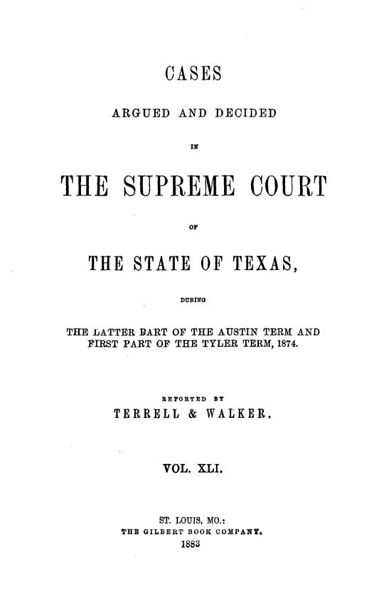 handle is hein.statereports/supcttx0041 and id is 1 raw text is: CASES
ARGUED AND DECIDED
THE SUPREME COURT
OF
THE STATE OF TEXAS,
DURING
THE LATTER DART OF THE AUSTIN TERM AND
FIRST PART OF THE TYLER TERM, 1874.

REPORTED BY
TERRELL &       WALKER.
VOL. XLI.
ST. LOUIS, MO.:
THE GILBERT BOOK COMPANY*
1888


