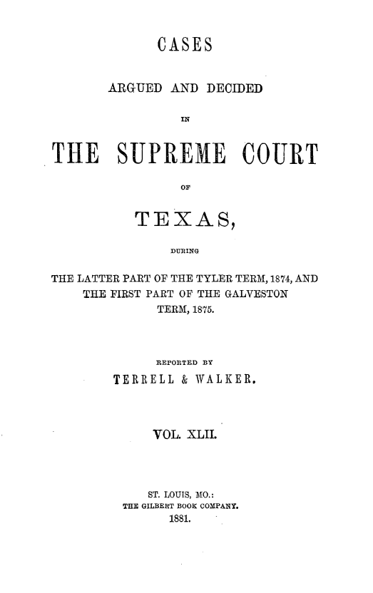 handle is hein.statereports/supcttx0042 and id is 1 raw text is: CASES
ARGUED AND DECIDED
IN
THE    SUPREME     COURT

TEXAS,
DURING
THE LATTER PART OF THE TYLER TERM, 1874, AND
THE FIRST PART OF THE GALVESTON
TERM, 1875.

REPORTED BY
TERRELL & WALKER.
VOL. XLII.
ST. LOUIS, MO.:
THE GILBERT BOOK COMPANY.
1881.


