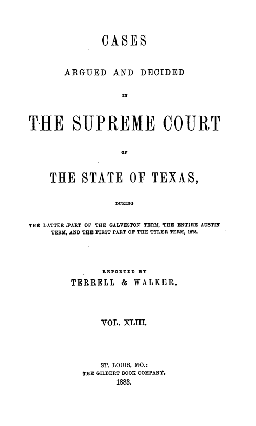 handle is hein.statereports/supcttx0043 and id is 1 raw text is: CASES

ARGUED AND

DECIDED

THE SUPREME COURT
OF
THRE STATE OF TEXAS,
DURMIG
THE LATTER ,PART 0F THE GALVESTON TERM, THE ENTIRE AUSTIN
TERM, AND THE FIRST PART OF THE TYLER TERM, 1875.
REPORTED BY
TERRELL       &   WALKER.
VOL. XLII
ST. LOUIS, MO.:
THE GILBERT BOOK COMPA/Y.
1883.


