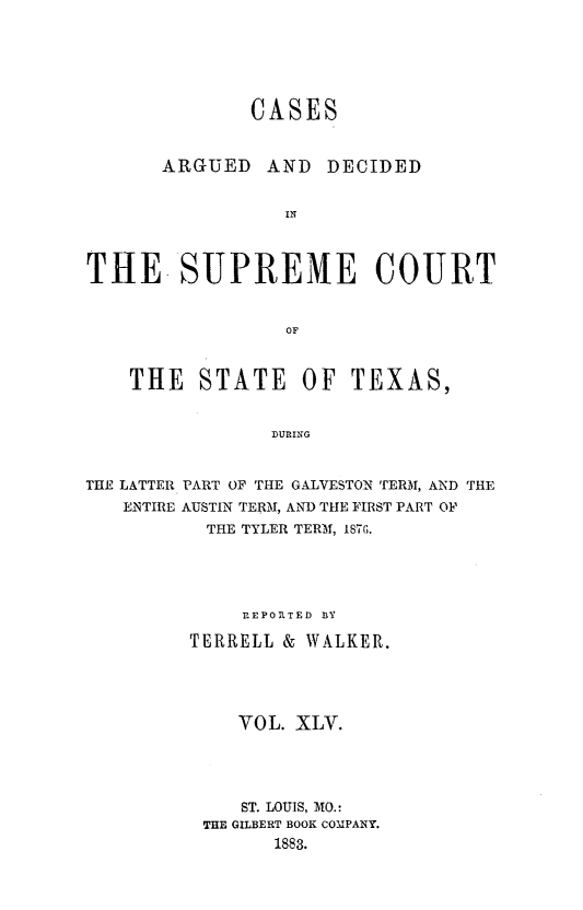 handle is hein.statereports/supcttx0045 and id is 1 raw text is: CASES

ARGUED

AND DECIDED

THE. SUPREME COURT
OF
THE STATE OF TEXAS,
DURING
THE LATTER PART OF THE GALVESTON TERM, AND THE
ENTIRE AUSTIN TERM, AND THE FIRST PART OF
THE TYLER TERM, 1876.
REPORTED 3Y
TERRELL & WALKER.
VOL. XLV.
ST. LOUIS, MO.:
THE GILBERT BOOK COMPANY.
1883.


