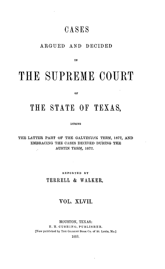 handle is hein.statereports/supcttx0047 and id is 1 raw text is: CASES
ARGUED      AND   DECIDED
IN
THE SUPREME COURT
OF
THE STATE OF TEXAS,
DURING
THE LATTER PART OF THE GALVESTON TERM, 1877, AND
EMBRACING THE CASES DECIDED DURING THE
AUSTIN TERM, 1877.

REPORTED BY
TERRELL &       WALKER.
VOL. XLVII.
HOUSTON, TEXAS:
E. H. CUSIING, PUBLISHER.
[ENow publlU-hcd by TIuE GILBERT BOOK CO. of St. Louis, Mo.]
1883.


